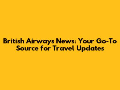 British Airways News: Your Go-To Source for Travel Updates