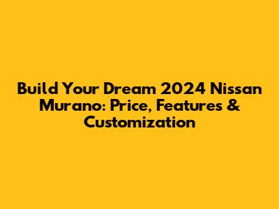 Build Your Dream 2024 Nissan Murano: Price, Features & Customization