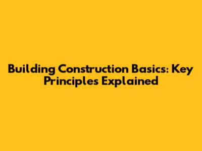 Building Construction Basics: Key Principles Explained