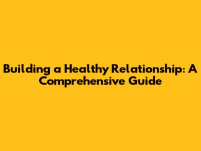 Building a Healthy Relationship: A Comprehensive Guide