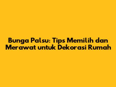 Bunga Palsu: Tips Memilih dan Merawat untuk Dekorasi Rumah