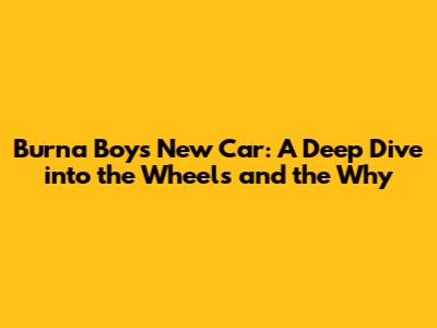 Burna Boy's New Car: A Deep Dive into the Wheels and the Why