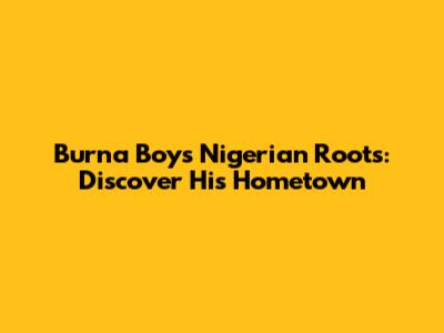 Burna Boy's Nigerian Roots: Discover His Hometown