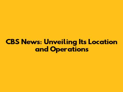 CBS News: Unveiling Its Location and Operations