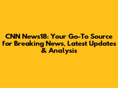 CNN News18: Your Go-To Source for Breaking News, Latest Updates & Analysis