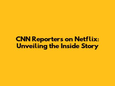 CNN Reporters on Netflix: Unveiling the Inside Story