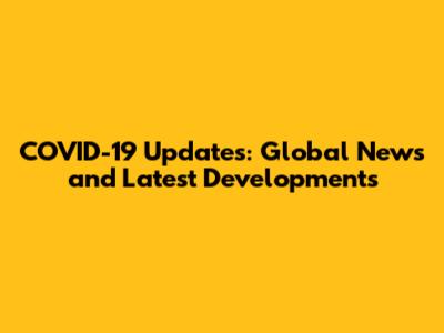 COVID-19 Updates: Global News and Latest Developments