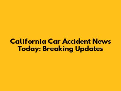 California Car Accident News Today: Breaking Updates