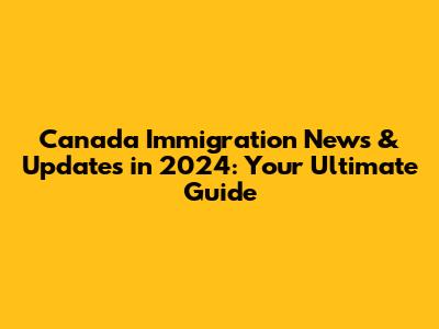 Canada Immigration News & Updates in 2024: Your Ultimate Guide