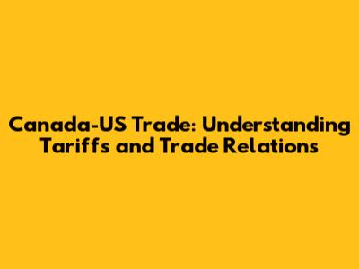 Canada-US Trade: Understanding Tariffs and Trade Relations