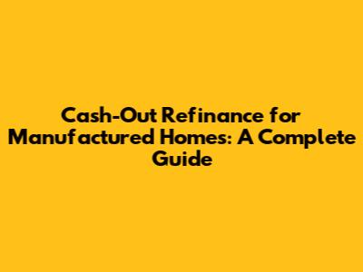 Cash-Out Refinance for Manufactured Homes: A Complete Guide