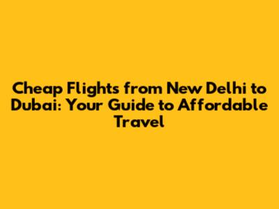 Cheap Flights from New Delhi to Dubai: Your Guide to Affordable Travel