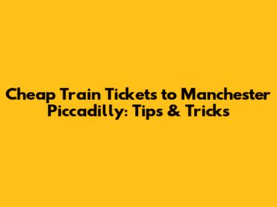 Cheap Train Tickets to Manchester Piccadilly: Tips & Tricks