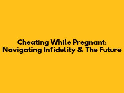 Cheating While Pregnant: Navigating Infidelity & The Future