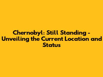 Chernobyl: Still Standing - Unveiling the Current Location and Status