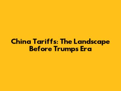 China Tariffs: The Landscape Before Trump's Era
