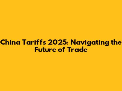 China Tariffs 2025: Navigating the Future of Trade