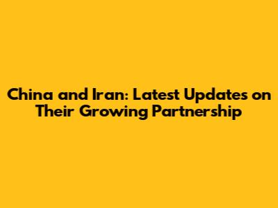 China and Iran: Latest Updates on Their Growing Partnership