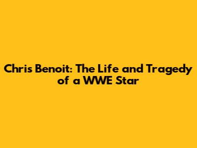 Chris Benoit: The Life and Tragedy of a WWE Star