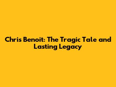 Chris Benoit: The Tragic Tale and Lasting Legacy