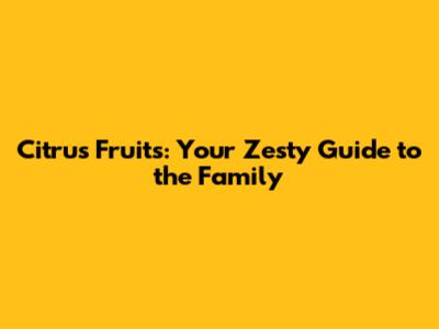 Citrus Fruits: Your Zesty Guide to the Family