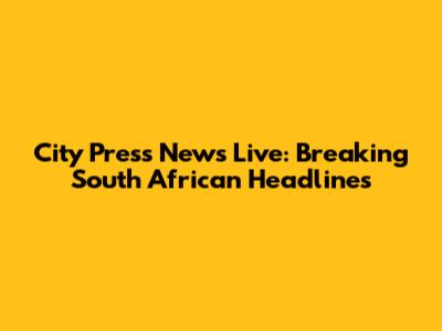 City Press News Live: Breaking South African Headlines