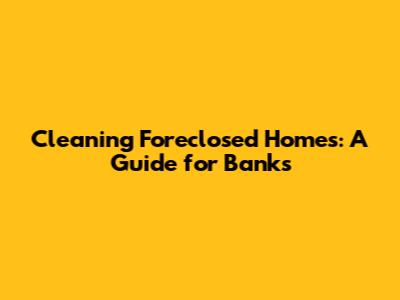 Cleaning Foreclosed Homes: A Guide for Banks