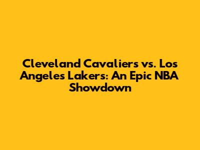 Cleveland Cavaliers vs. Los Angeles Lakers: An Epic NBA Showdown