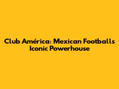 Club América: Mexican Football's Iconic Powerhouse