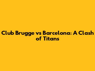 Club Brugge vs Barcelona: A Clash of Titans