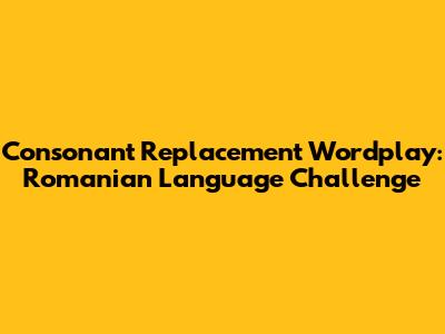 Consonant Replacement Wordplay: Romanian Language Challenge