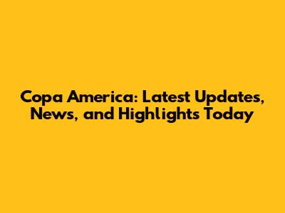 Copa America: Latest Updates, News, and Highlights Today