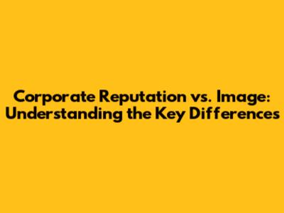 Corporate Reputation vs. Image: Understanding the Key Differences