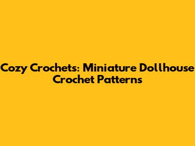 Cozy Crochets: Miniature Dollhouse Crochet Patterns