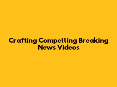 Crafting Compelling Breaking News Videos