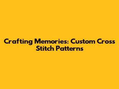 Crafting Memories: Custom Cross Stitch Patterns