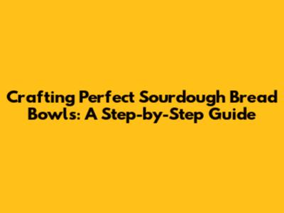 Crafting Perfect Sourdough Bread Bowls: A Step-by-Step Guide