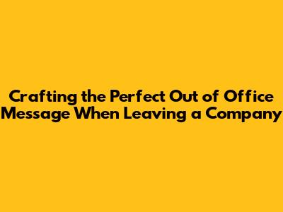 Crafting the Perfect Out of Office Message When Leaving a Company