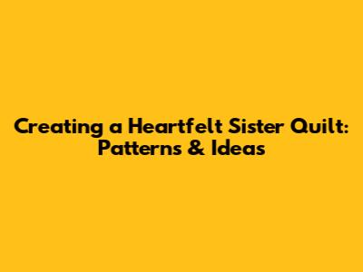 Creating a Heartfelt Sister Quilt: Patterns & Ideas