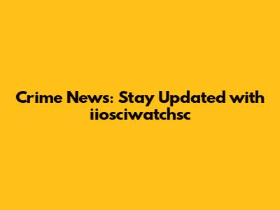 Crime News: Stay Updated with iiosciwatchsc