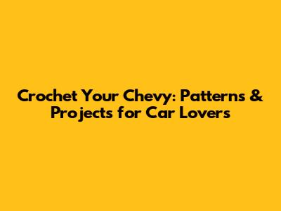 Crochet Your Chevy: Patterns & Projects for Car Lovers