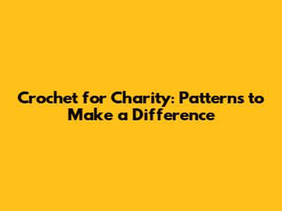 Crochet for Charity: Patterns to Make a Difference