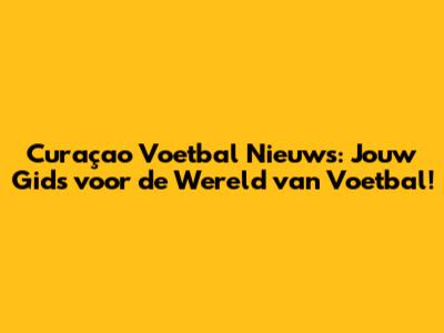 Curaçao Voetbal Nieuws: Jouw Gids voor de Wereld van Voetbal!