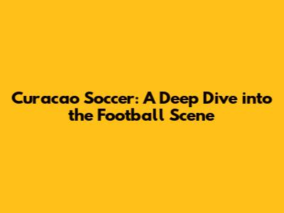 Curacao Soccer: A Deep Dive into the Football Scene