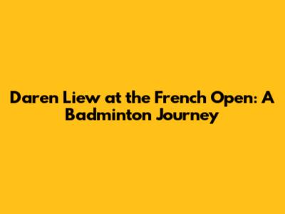 Daren Liew at the French Open: A Badminton Journey