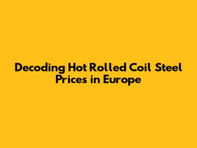 Decoding Hot Rolled Coil Steel Prices in Europe