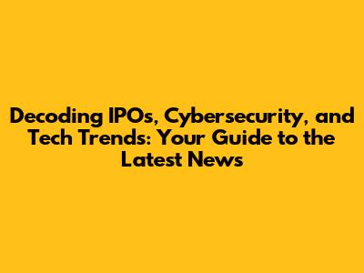 Decoding IPOs, Cybersecurity, and Tech Trends: Your Guide to the Latest News