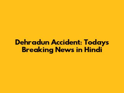 Dehradun Accident: Today's Breaking News in Hindi
