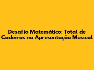 Desafio Matemático: Total de Cadeiras na Apresentação Musical