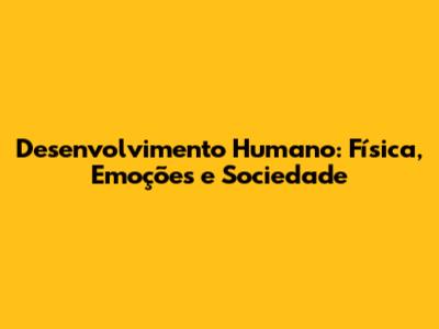 Desenvolvimento Humano: Física, Emoções e Sociedade